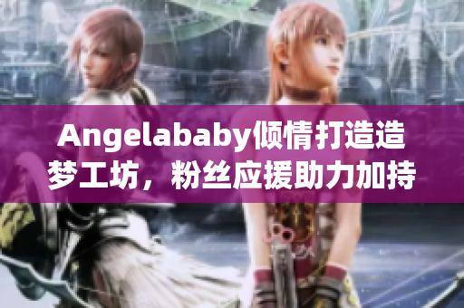 Angelababy倾情打造造梦工坊，粉丝应援助力加持