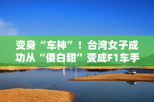 变身“车神”！台湾女子成功从“傻白甜”变成F1车手