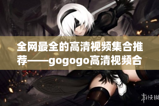 全网最全的高清视频集合推荐——gogogo高清视频合集