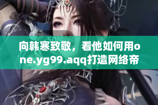 向韩寒致敬，看他如何用one.yg99.aqq打造网络帝国