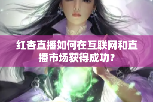 红杏直播如何在互联网和直播市场获得成功？
