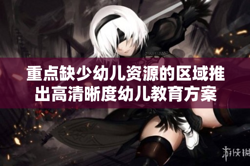 重点缺少幼儿资源的区域推出高清晰度幼儿教育方案