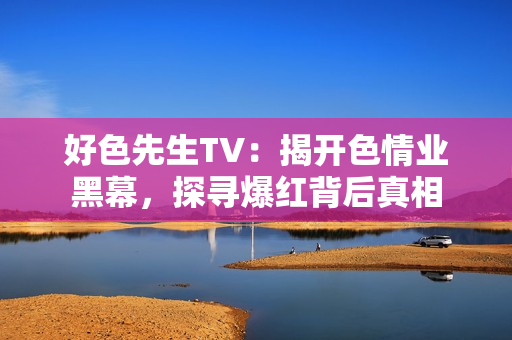 好色先生TV：揭开色情业黑幕，探寻爆红背后真相