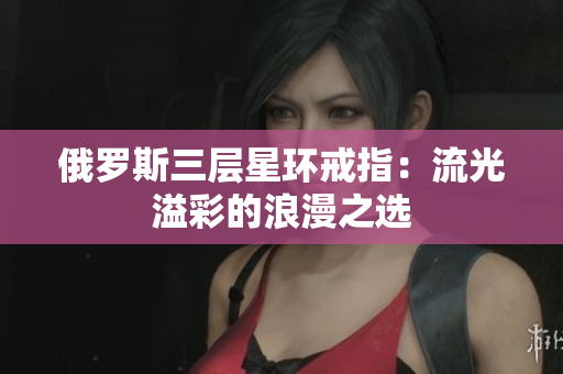 俄罗斯三层星环戒指：流光溢彩的浪漫之选