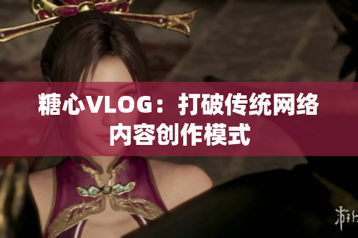 糖心VLOG：打破传统网络内容创作模式