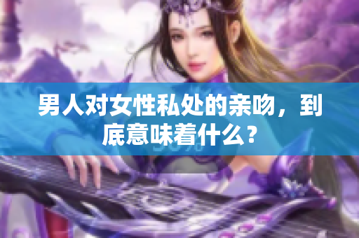 男人对女性私处的亲吻，到底意味着什么？