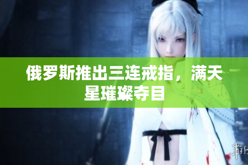 俄罗斯推出三连戒指，满天星璀璨夺目
