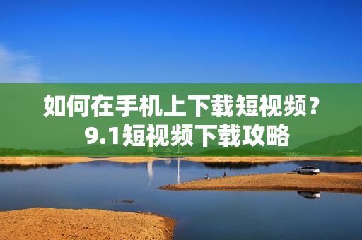 如何在手机上下载短视频？  9.1短视频下载攻略