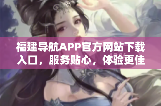 福建导航APP官方网站下载入口，服务贴心，体验更佳