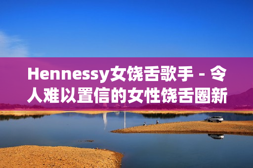 Hennessy女饶舌歌手 - 令人难以置信的女性饶舌圈新秀