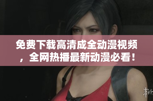 免费下载高清成全动漫视频，全网热播最新动漫必看！