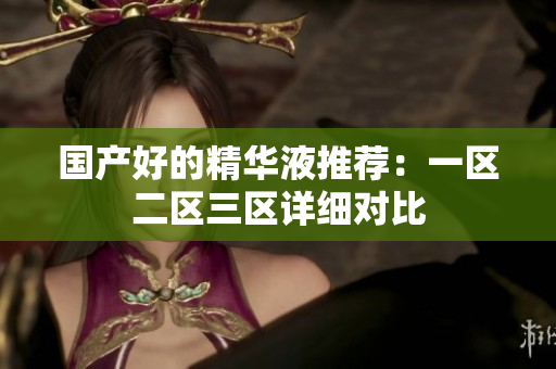 国产好的精华液推荐：一区二区三区详细对比
