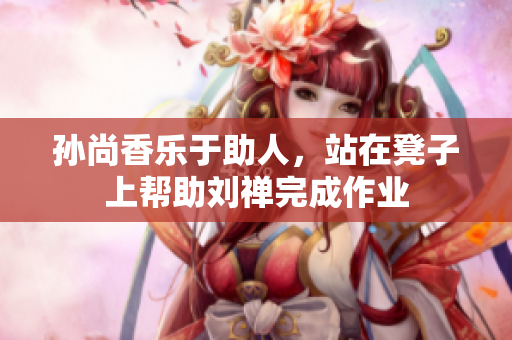 孙尚香乐于助人，站在凳子上帮助刘禅完成作业
