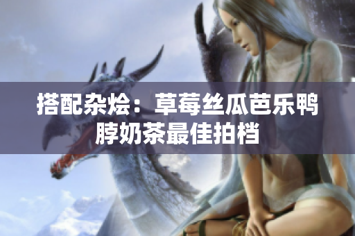 搭配杂烩：草莓丝瓜芭乐鸭脖奶茶最佳拍档