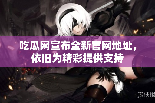 吃瓜网宣布全新官网地址，依旧为精彩提供支持
