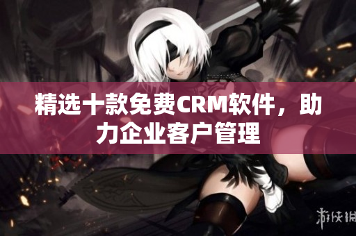精选十款免费CRM软件，助力企业客户管理