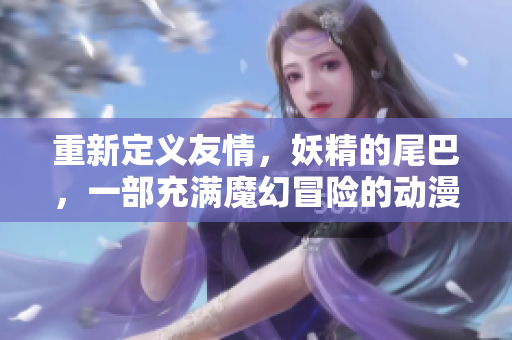 重新定义友情，妖精的尾巴，一部充满魔幻冒险的动漫