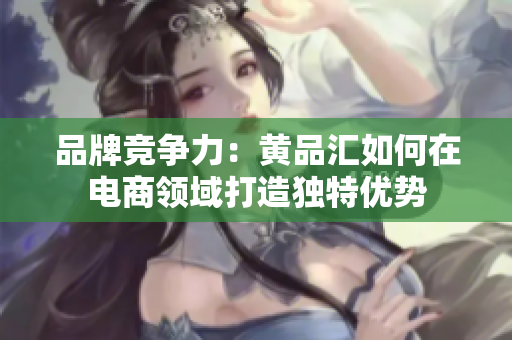 品牌竞争力：黄品汇如何在电商领域打造独特优势
