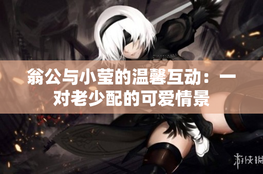 翁公与小莹的温馨互动：一对老少配的可爱情景
