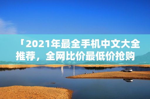 「2021年最全手机中文大全推荐，全网比价最低价抢购」