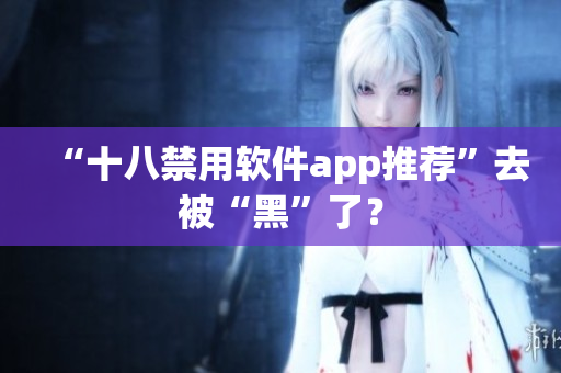 “十八禁用软件app推荐”去被“黑”了？