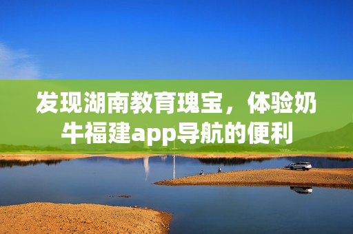 发现湖南教育瑰宝，体验奶牛福建app导航的便利