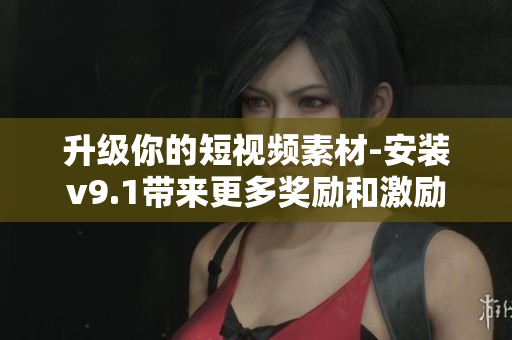 升级你的短视频素材-安装v9.1带来更多奖励和激励