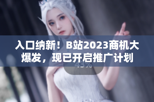 入口纳新！B站2023商机大爆发，现已开启推广计划