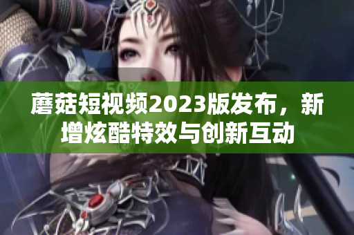 蘑菇短视频2023版发布，新增炫酷特效与创新互动