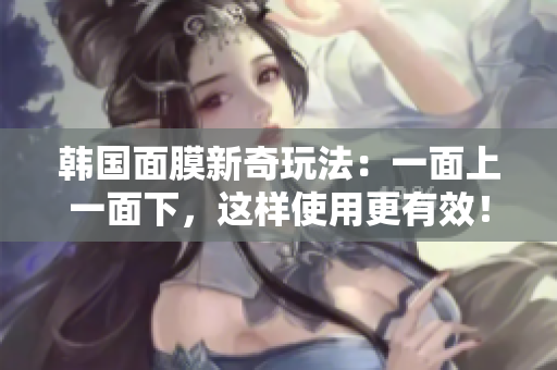 韩国面膜新奇玩法：一面上一面下，这样使用更有效！