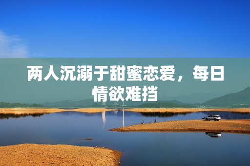 两人沉溺于甜蜜恋爱，每日情欲难挡