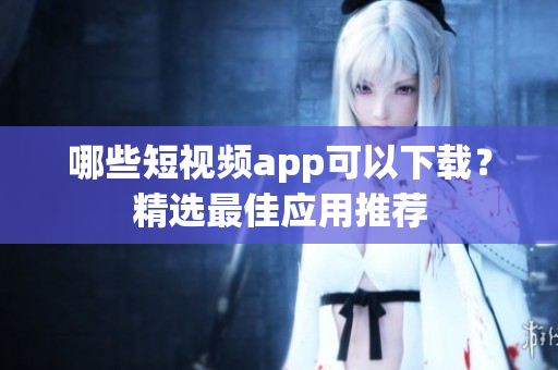 哪些短视频app可以下载？精选最佳应用推荐