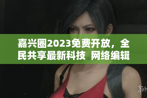 嘉兴圈2023免费开放，全民共享最新科技  网络编辑报道