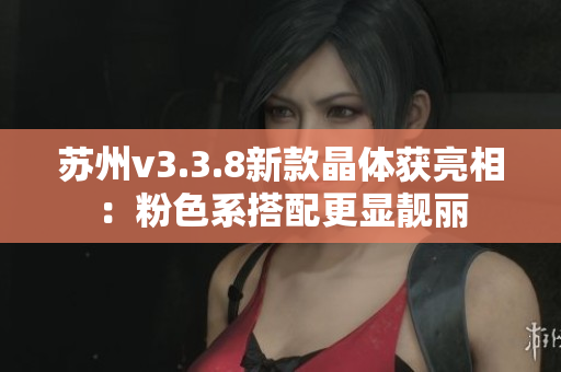 苏州v3.3.8新款晶体获亮相：粉色系搭配更显靓丽