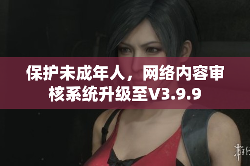 保护未成年人，网络内容审核系统升级至V3.9.9