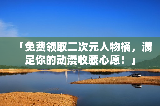 「免费领取二次元人物桶，满足你的动漫收藏心愿！」
