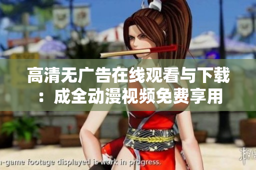 高清无广告在线观看与下载：成全动漫视频免费享用
