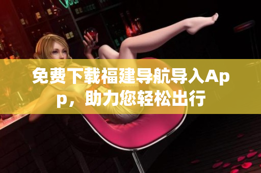 免费下载福建导航导入App，助力您轻松出行