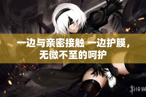 一边与亲密接触 一边护膜，无微不至的呵护