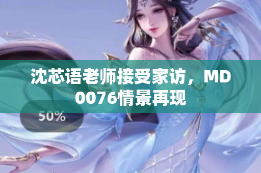 沈芯语老师接受家访，MD0076情景再现