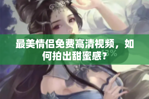最美情侣免费高清视频，如何拍出甜蜜感？