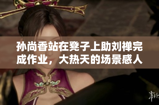 孙尚香站在凳子上助刘禅完成作业，大热天的场景感人至深