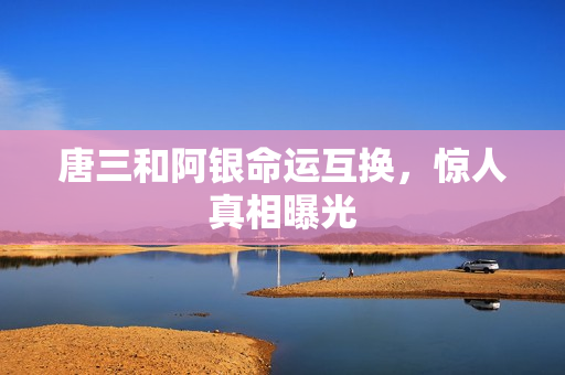 唐三和阿银命运互换，惊人真相曝光