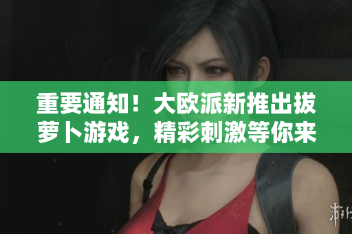 重要通知！大欧派新推出拔萝卜游戏，精彩刺激等你来战！