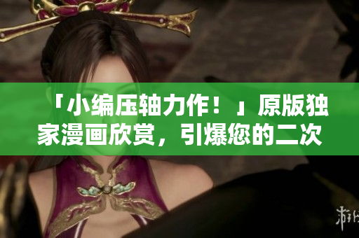 「小编压轴力作！」原版独家漫画欣赏，引爆您的二次元世界！