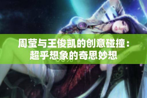 周莹与王俊凯的创意碰撞：超乎想象的奇思妙想