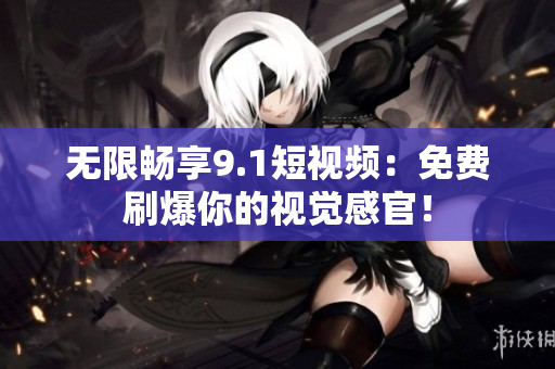无限畅享9.1短视频：免费刷爆你的视觉感官！