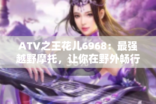 ATV之王花儿6968：最强越野摩托，让你在野外畅行无阻