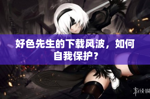 好色先生的下载风波，如何自我保护？