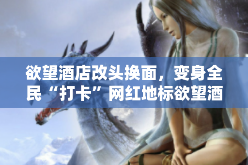 欲望酒店改头换面，变身全民“打卡”网红地标欲望酒店：全民“打卡”热门地标